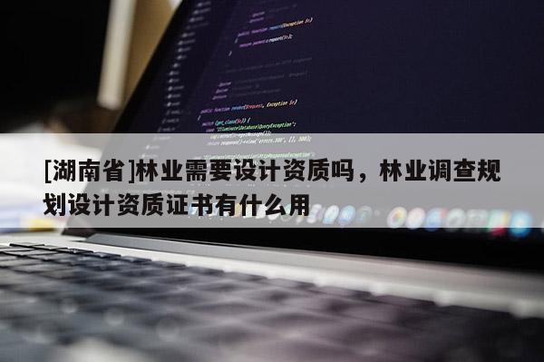 [湖南省]林業(yè)需要設(shè)計(jì)資質(zhì)嗎，林業(yè)調(diào)查規(guī)劃設(shè)計(jì)資質(zhì)證書有什么用