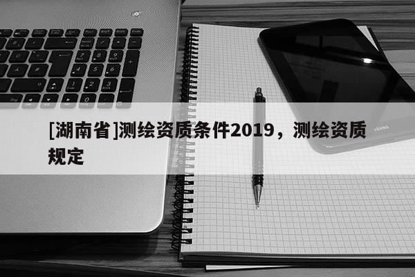 [湖南省]測(cè)繪資質(zhì)條件2019，測(cè)繪資質(zhì)規(guī)定