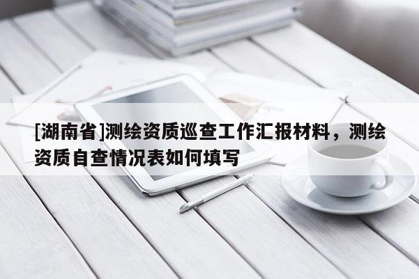 [湖南省]測(cè)繪資質(zhì)巡查工作匯報(bào)材料，測(cè)繪資質(zhì)自查情況表如何填寫(xiě)