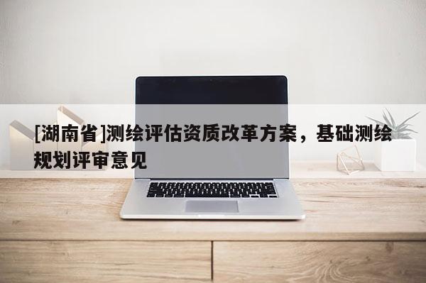 [湖南省]測(cè)繪評(píng)估資質(zhì)改革方案，基礎(chǔ)測(cè)繪規(guī)劃評(píng)審意見(jiàn)