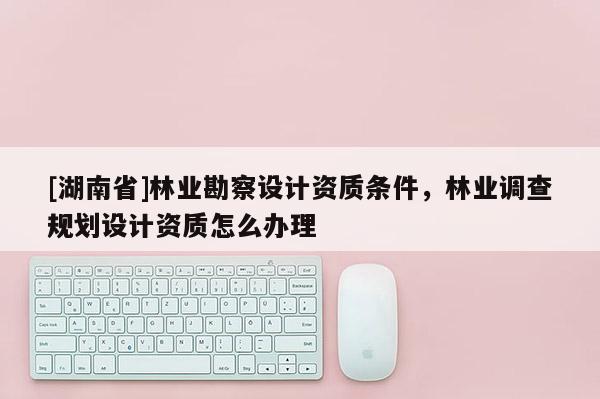 [湖南省]林業(yè)勘察設(shè)計(jì)資質(zhì)條件，林業(yè)調(diào)查規(guī)劃設(shè)計(jì)資質(zhì)怎么辦理