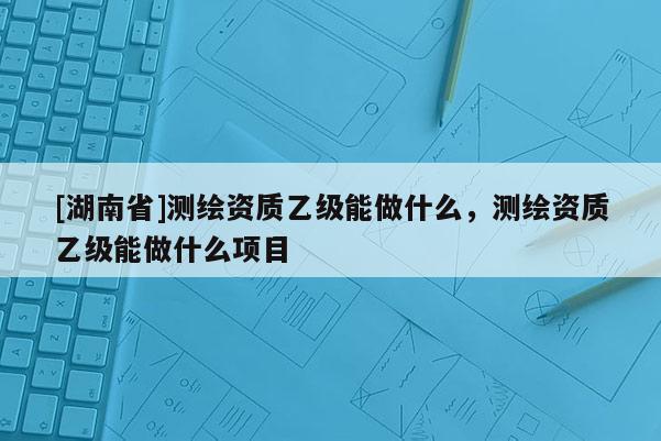 [湖南省]測(cè)繪資質(zhì)乙級(jí)能做什么，測(cè)繪資質(zhì)乙級(jí)能做什么項(xiàng)目