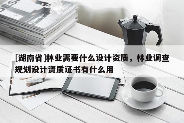[湖南省]林業(yè)需要什么設(shè)計(jì)資質(zhì)，林業(yè)調(diào)查規(guī)劃設(shè)計(jì)資質(zhì)證書有什么用