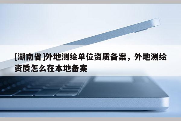 [湖南省]外地測繪單位資質(zhì)備案，外地測繪資質(zhì)怎么在本地備案