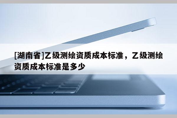 [湖南省]乙級測繪資質(zhì)成本標(biāo)準，乙級測繪資質(zhì)成本標(biāo)準是多少