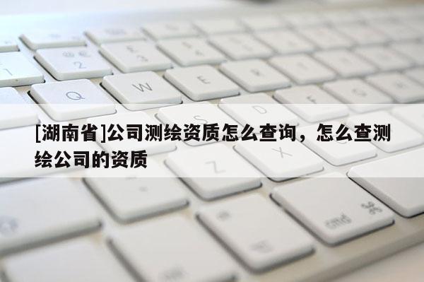 [湖南省]公司測繪資質(zhì)怎么查詢，怎么查測繪公司的資質(zhì)