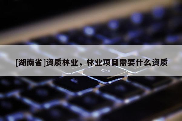 [湖南省]資質(zhì)林業(yè)，林業(yè)項(xiàng)目需要什么資質(zhì)