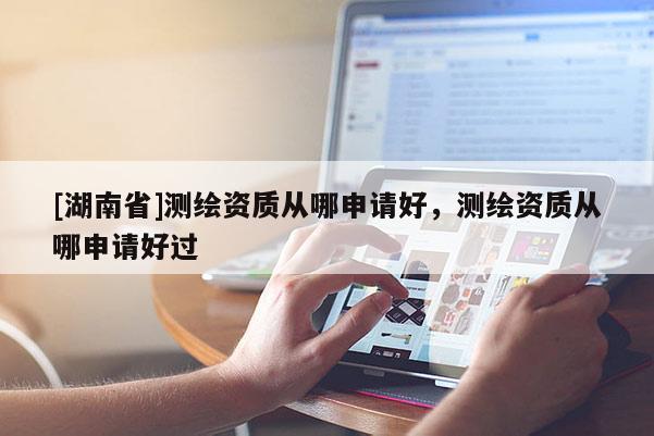 [湖南省]測(cè)繪資質(zhì)從哪申請(qǐng)好，測(cè)繪資質(zhì)從哪申請(qǐng)好過