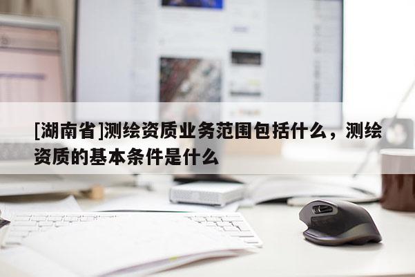 [湖南省]測繪資質(zhì)業(yè)務(wù)范圍包括什么，測繪資質(zhì)的基本條件是什么
