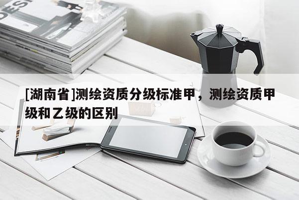 [湖南省]測繪資質(zhì)分級標(biāo)準(zhǔn)甲，測繪資質(zhì)甲級和乙級的區(qū)別
