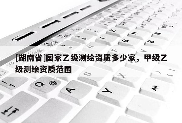 [湖南省]國(guó)家乙級(jí)測(cè)繪資質(zhì)多少家，甲級(jí)乙級(jí)測(cè)繪資質(zhì)范圍