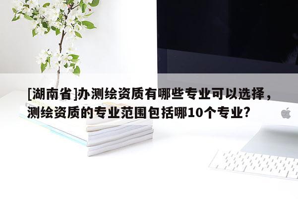 [湖南省]辦測繪資質有哪些專業(yè)可以選擇，測繪資質的專業(yè)范圍包括哪10個專業(yè)?