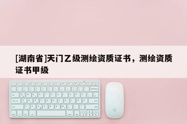 [湖南省]天門乙級(jí)測(cè)繪資質(zhì)證書，測(cè)繪資質(zhì)證書甲級(jí)