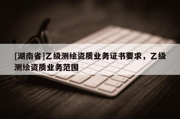 [湖南省]乙級測繪資質(zhì)業(yè)務(wù)證書要求，乙級測繪資質(zhì)業(yè)務(wù)范圍