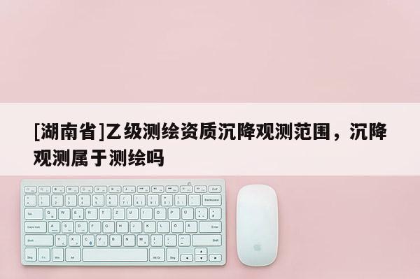 [湖南省]乙級測繪資質(zhì)沉降觀測范圍，沉降觀測屬于測繪嗎