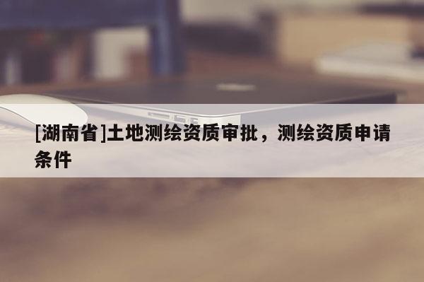 [湖南省]土地測(cè)繪資質(zhì)審批，測(cè)繪資質(zhì)申請(qǐng)條件