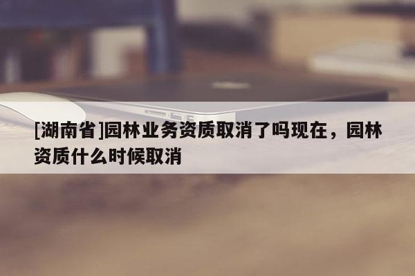 [湖南省]園林業(yè)務(wù)資質(zhì)取消了嗎現(xiàn)在，園林資質(zhì)什么時(shí)候取消