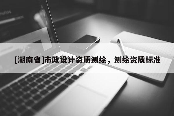 [湖南省]市政設(shè)計(jì)資質(zhì)測(cè)繪，測(cè)繪資質(zhì)標(biāo)準(zhǔn)