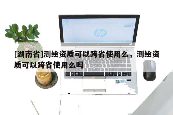 [湖南省]測(cè)繪資質(zhì)可以跨省使用么，測(cè)繪資質(zhì)可以跨省使用么嗎