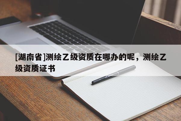 [湖南省]測繪乙級資質(zhì)在哪辦的呢，測繪乙級資質(zhì)證書