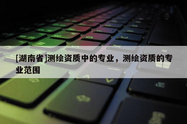 [湖南省]測繪資質(zhì)中的專業(yè)，測繪資質(zhì)的專業(yè)范圍