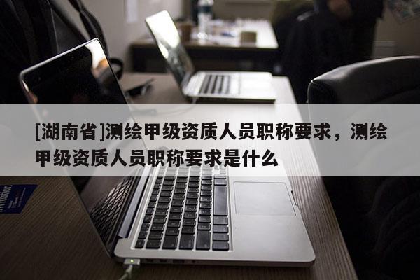 [湖南省]測繪甲級資質(zhì)人員職稱要求，測繪甲級資質(zhì)人員職稱要求是什么