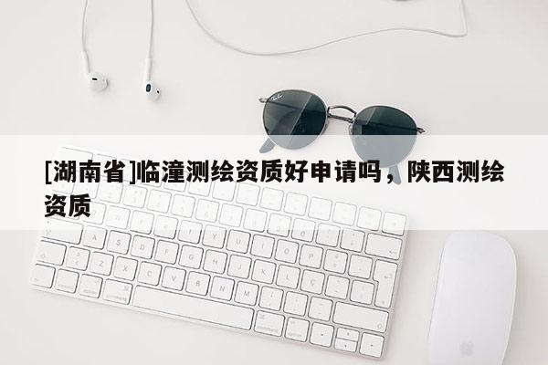[湖南省]臨潼測繪資質(zhì)好申請嗎，陜西測繪資質(zhì)