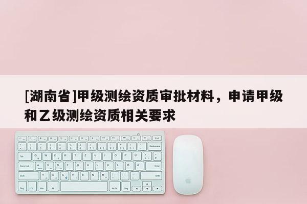 [湖南省]甲級測繪資質(zhì)審批材料，申請甲級和乙級測繪資質(zhì)相關(guān)要求