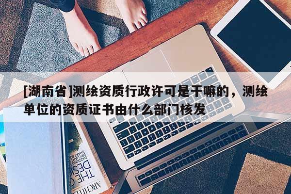 [湖南省]測繪資質(zhì)行政許可是干嘛的，測繪單位的資質(zhì)證書由什么部門核發(fā)