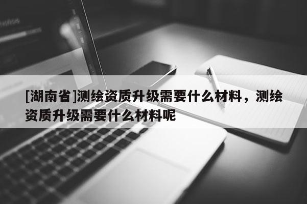 [湖南省]測(cè)繪資質(zhì)升級(jí)需要什么材料，測(cè)繪資質(zhì)升級(jí)需要什么材料呢