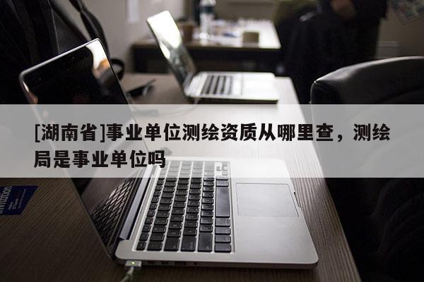 [湖南省]事業(yè)單位測繪資質(zhì)從哪里查，測繪局是事業(yè)單位嗎