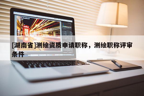 [湖南省]測繪資質(zhì)申請職稱，測繪職稱評審條件