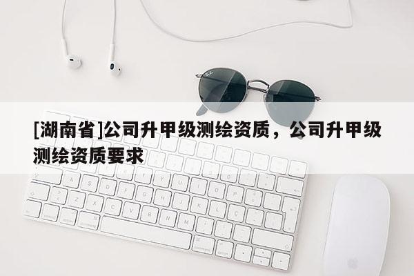 [湖南省]公司升甲級測繪資質(zhì)，公司升甲級測繪資質(zhì)要求