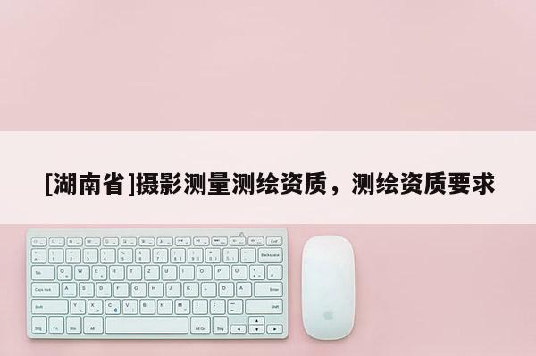 [湖南省]攝影測量測繪資質(zhì)，測繪資質(zhì)要求