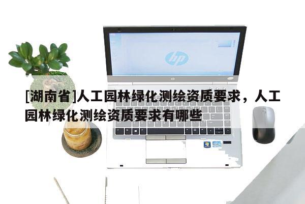 [湖南省]人工園林綠化測繪資質(zhì)要求，人工園林綠化測繪資質(zhì)要求有哪些