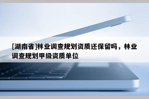 [湖南省]林業(yè)調(diào)查規(guī)劃資質還保留嗎，林業(yè)調(diào)查規(guī)劃甲級資質單位