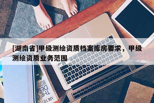 [湖南省]甲級(jí)測(cè)繪資質(zhì)檔案庫(kù)房要求，甲級(jí)測(cè)繪資質(zhì)業(yè)務(wù)范圍