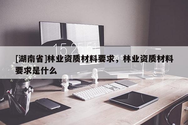[湖南省]林業(yè)資質(zhì)材料要求，林業(yè)資質(zhì)材料要求是什么