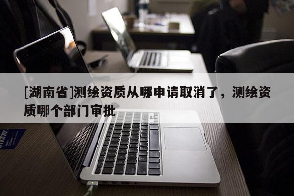 [湖南省]測繪資質(zhì)從哪申請取消了，測繪資質(zhì)哪個部門審批