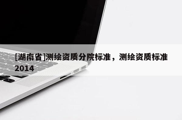 [湖南省]測繪資質(zhì)分院標(biāo)準(zhǔn)，測繪資質(zhì)標(biāo)準(zhǔn)2014