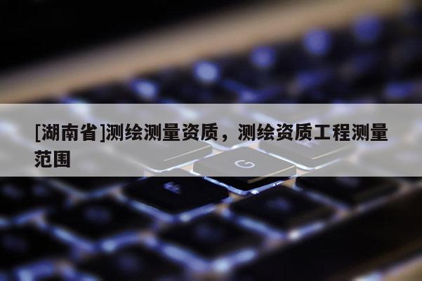 [湖南省]測繪測量資質(zhì)，測繪資質(zhì)工程測量范圍
