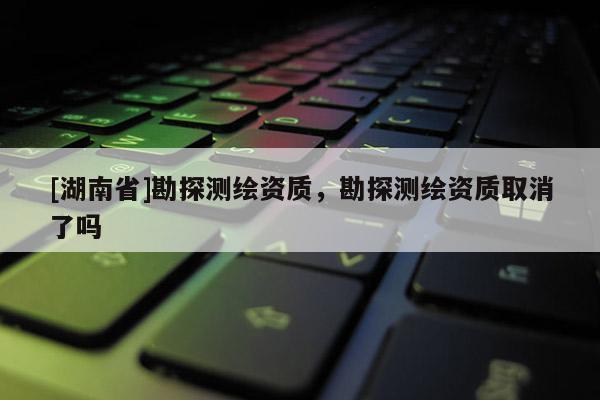 [湖南省]勘探測繪資質(zhì)，勘探測繪資質(zhì)取消了嗎