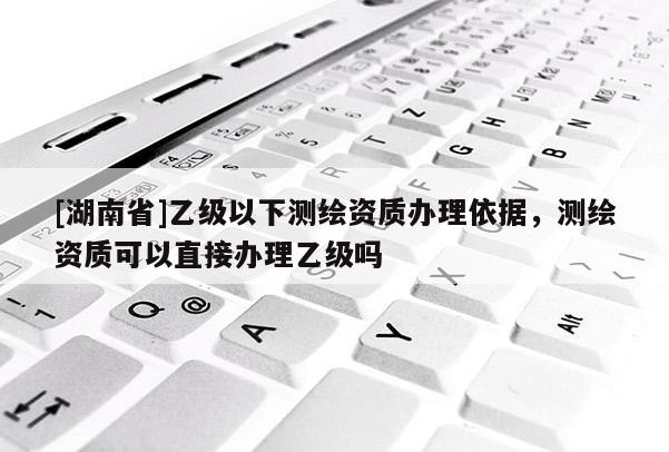 [湖南省]乙級(jí)以下測(cè)繪資質(zhì)辦理依據(jù)，測(cè)繪資質(zhì)可以直接辦理乙級(jí)嗎