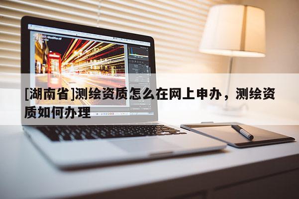 [湖南省]測繪資質(zhì)怎么在網(wǎng)上申辦，測繪資質(zhì)如何辦理