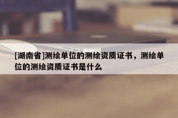 [湖南省]測繪單位的測繪資質(zhì)證書，測繪單位的測繪資質(zhì)證書是什么