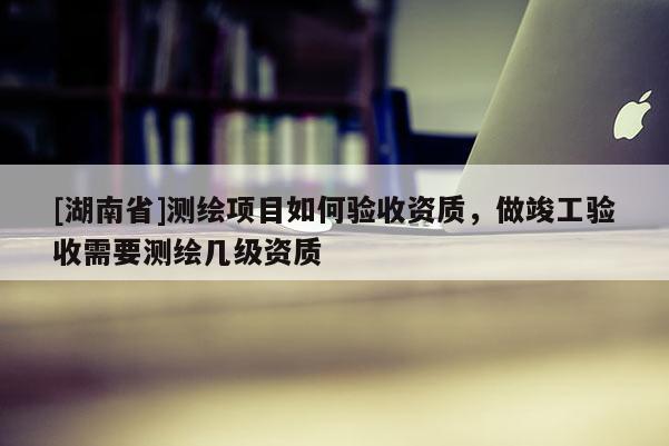 [湖南省]測繪項(xiàng)目如何驗(yàn)收資質(zhì)，做竣工驗(yàn)收需要測繪幾級(jí)資質(zhì)