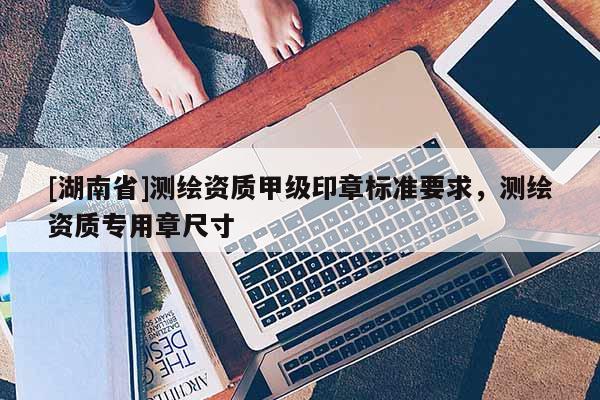 [湖南省]測繪資質(zhì)甲級印章標準要求，測繪資質(zhì)專用章尺寸