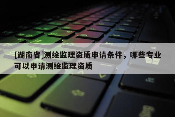 [湖南省]測繪監(jiān)理資質(zhì)申請條件，哪些專業(yè)可以申請測繪監(jiān)理資質(zhì)