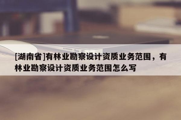 [湖南省]有林業(yè)勘察設計資質業(yè)務范圍，有林業(yè)勘察設計資質業(yè)務范圍怎么寫