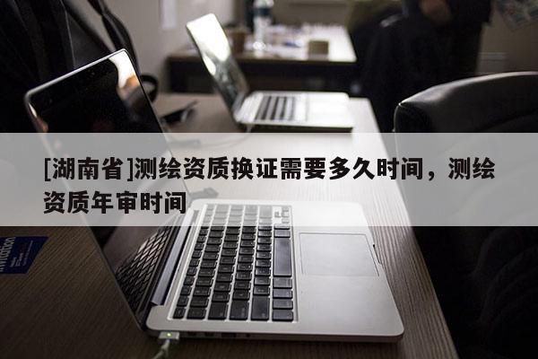 [湖南省]測繪資質(zhì)換證需要多久時間，測繪資質(zhì)年審時間